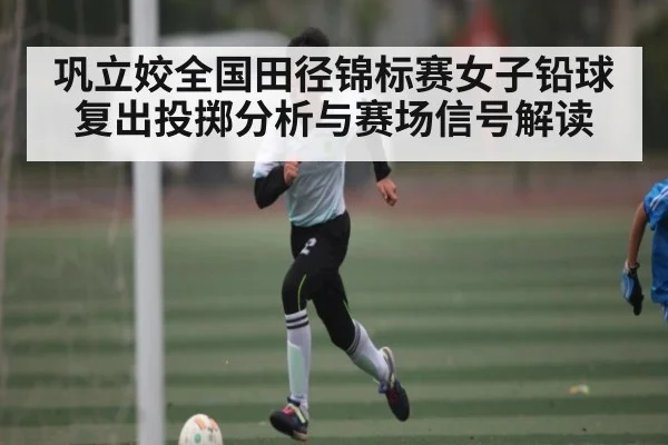 巩立姣全国田径锦标赛女子铅球复出投掷分析与赛场信号解读