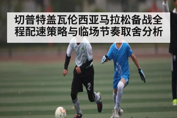 切普特盖瓦伦西亚马拉松备战全程配速策略与临场节奏取舍分析